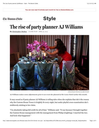 5/2/14 9:21 AMThe rise of party planner AJ Williams - Style - The Boston Globe
Page 1 of 4http://www.bostonglobe.com/lifestyle/style/2014/04/30/the-rise-part…Ay15Opoo4DELLk3FxcfdN/story.html?s_campaign=email_BG_TodaysHeadline
The rise of party planner AJ Williams
By Christopher Muther | GLOBE STAFF APRIL 30, 2014
JONATHAN WIGGS/GLOBE STAFF
AJ Williams makes some adjustments prior to an event she planned at the Lenox Hotel earlier this month.
It may sound as if party planner AJ Williams is telling tales when she explains that she’s the reason
why the Custom House Tower is brightly lit every night, but under playful cross-examination she’s
stubbornly sticking to her claim.
“I’m absolutely taking full credit for all of that,” Williams said. “It was because I brought together
the Custom House management with the management from Philips [Lighting]. I married the two.
And look what happened.”
You can now read 10 articles each month for free on BostonGlobe.com.
Style
 