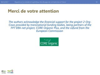Merci de votre attention
The authors acknowledge the financial support for the project 2-Org-
Cows provided by transnational funding bodies, being partners of the
FP7 ERA-net project, CORE Organic Plus, and the cofund from the
European Commission
Regards sur la conduite et la génétique des élevages de ruminants bio en France 1006/12/2017
 