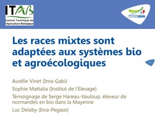 Les races mixtes sont
adaptées aux systèmes bio
et agroécologiques
Aurélie Vinet (Inra-Gabi)
Sophie Mattalia (Institut de l’Elevage)
Témoignage de Serge Hareau-Vauloup, éleveur de
normandes en bio dans la Mayenne
Luc Delaby (Inra-Pegase)
2
 