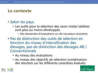 Le contexte
• Selon les pays,
• Les outils pour la sélection des races mixtes laitières
sont plus ou moins développés
• Des demandes d’évaluations sur de nouveaux caractères
• Pas de distinction des outils de sélection en
fonction du niveau d’intensification des
élevages, pas de distinction des élevages AB /
Conventionnels
• Au niveau des évaluations
• Au niveau des objectifs de sélection (combinaison
des résultats sur les différents caractères évalués)
Regards sur la conduite et la génétique des élevages de ruminants bio en France 506/12/2017
 