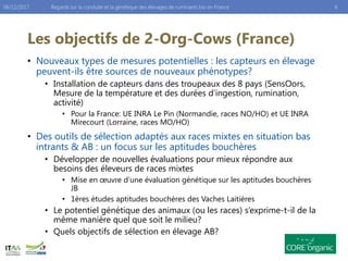 Les objectifs de 2-Org-Cows (France)
• Nouveaux types de mesures potentielles : les capteurs en élevage
peuvent-ils être sources de nouveaux phénotypes?
• Installation de capteurs dans des troupeaux des 8 pays (SensOors,
Mesure de la température et des durées d’ingestion, rumination,
activité)
• Pour la France: UE INRA Le Pin (Normandie, races NO/HO) et UE INRA
Mirecourt (Lorraine, races MO/HO)
• Des outils de sélection adaptés aux races mixtes en situation bas
intrants & AB : un focus sur les aptitudes bouchères
• Développer de nouvelles évaluations pour mieux répondre aux
besoins des éleveurs de races mixtes
• Mise en œuvre d’une évaluation génétique sur les aptitudes bouchères
JB
• 1ères études aptitudes bouchères des Vaches Laitières
• Le potentiel génétique des animaux (ou les races) s’exprime-t-il de la
même manière quel que soit le milieu?
• Quels objectifs de sélection en élevage AB?
Regards sur la conduite et la génétique des élevages de ruminants bio en France06/12/2017 6
 