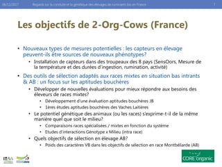 Les objectifs de 2-Org-Cows (France)
• Nouveaux types de mesures potentielles : les capteurs en élevage
peuvent-ils être sources de nouveaux phénotypes?
• Installation de capteurs dans des troupeaux des 8 pays (SensOors, Mesure de
la température et des durées d’ingestion, rumination, activité)
• Des outils de sélection adaptés aux races mixtes en situation bas intrants
& AB : un focus sur les aptitudes bouchères
• Développer de nouvelles évaluations pour mieux répondre aux besoins des
éleveurs de races mixtes?
• Développement d’une évaluation aptitudes bouchères JB
• 1ères études aptitudes bouchères des Vaches Laitières
• Le potentiel génétique des animaux (ou les races) s’exprime-t-il de la même
manière quel que soit le milieu?
• Comparaisons races spécialisées / mixtes en fonction du système
• Etudes d’interactions Génotype x Milieu (intra race)
• Quels objectifs de sélection en élevage AB?
• Poids des caractères VB dans les objectifs de sélection en race Montbéliarde (AB)
Regards sur la conduite et la génétique des élevages de ruminants bio en France 706/12/2017
 