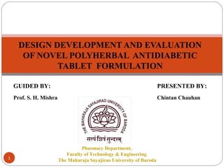 1
DESIGN DEVELOPMENT AND EVALUATION
OF NOVEL POLYHERBAL ANTIDIABETIC
TABLET FORMULATION
Pharmacy Department,
Faculty of Technology & Engineering
The Maharaja Sayajirao University of Baroda
PRESENTED BY:
Chintan Chauhan
GUIDED BY:
Prof. S. H. Mishra
 