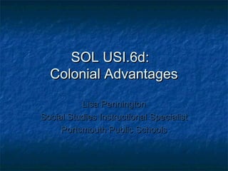 SOL USI.6d:
Colonial Advantages
Lisa Pennington
Social Studies Instructional Specialist
Portsmouth Public Schools

 