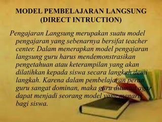 MODEL PEMBELAJARAN LANGSUNG
(DIRECT INTRUCTION)
Pengajaran Langsung merupakan suatu model
pengajaran yang sebenarnya bersifat teacher
center. Dalam menerapkan model pengajaran
langsung guru harus mendemonstrasikan
pengetahuan atau keterampilan yang akan
dilatihkan kepada siswa secara langkah demi
langkah. Karena dalam pembelajaran peran
guru sangat dominan, maka guru dituntut agar
dapat menjadi seorang model yang menarik
bagi siswa.
 
