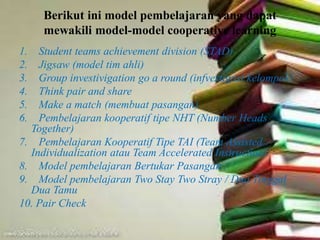 Berikut ini model pembelajaran yang dapat
mewakili model-model cooperative learning
1. Student teams achievement division (STAD)
2. Jigsaw (model tim ahli)
3. Group investivigation go a round (infvestigasi kelompok)
4. Think pair and share
5. Make a match (membuat pasangan)
6. Pembelajaran kooperatif tipe NHT (Number Heads
Together)
7. Pembelajaran Kooperatif Tipe TAI (Team Assisted
Individualization atau Team Accelerated Instruction)
8. Model pembelajaran Bertukar Pasangan
9. Model pembelajaran Two Stay Two Stray / Dua Tinggal
Dua Tamu
10. Pair Check
 