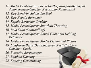 11. Model Pembelajaran Berpikir-Berpasangan-Berempat
dalam mengembangkan Kecakapan Komunikasi
12. Tipe Berkirim Salam dan Soal
13. Tipe Kepala Bernomor
14. Kepala Bernomor Struktur
15. Model Pembelajaran Snowball Throwing
16. Bola Salju (Snowballing)
17. Model Pembelajaran Round Club Atau Keliling
Kelompok
18. Model Pembelajaran Model Picture and Picture
19. Lingkaran Besar Dan Lingkaran Kecil (Inside –
Outside – Circle)
20. Bercerita Berpasangan
21. Bamboo Dancing
22. Kancing Gemerincing
 