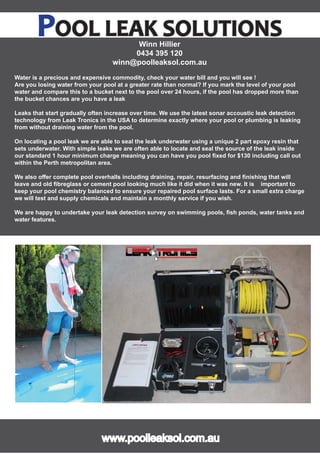 e
POOL LEAK SOLUTIONSOOL LEAK SOLUTIONSWinn Hillier
0434 395 120
winn@poolleaksol.com.au
Water is a precious and expensive commodity, check your water bill and you will see !
Are you losing water from your pool at a greater rate than normal? If you mark the level of your pool
water and compare this to a bucket next to the pool over 24 hours, if the pool has dropped more than
the bucket chances are you have a leak
Leaks that start gradually often increase over time. We use the latest sonar accoustic leak detection
technology from Leak Tronics in the USA to determine exactly where your pool or plumbing is leaking
from without draining water from the pool.
On locating a pool leak we are able to seal the leak underwater using a unique 2 part epoxy resin that
sets underwater. With simple leaks we are often able to locate and seal the source of the leak inside
our standard 1 hour minimum charge meaning you can have you pool ﬁxed for $130 including call out
within the Perth metropolitan area.
We also oﬀer complete pool overhalls including draining, repair, resurfacing and ﬁnishing that will
leave and old ﬁbreglass or cement pool looking much like it did when it was new. It is important to
keep your pool chemistry balanced to ensure your repaired pool surface lasts. For a small extra charge
we will test and supply chemicals and maintain a monthly service if you wish.
We are happy to undertake your leak detection survey on swimming pools, ﬁsh ponds, water tanks and
water features.
www.poolleaksol.com.auwww.poolleaksol.com.au
 