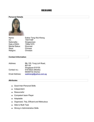 RESUME
Personal Details
Name: Esther Tang Wai Kheng
I/C : 7007739F
Nationality : Singaporean
Date of Birth: 15Mar1970
Marital Status: Divorced
Race: Chinese
Religion: Christian
Contact Information
Address: Blk 155, Yung Loh Road,
#07-04
Singapore 610155
Contact no.: 91818023 (Mobile)
66490732 (Home)
Email Address: waikhengt@yahoo.com.sg
Attributes
● Good Inter-Personal Skills
● Independent
● Resourceful
● Competent team Player
● Adaptable
● Organized, Tidy, Efficient and Meticulous
● Able to Multi Task
● Strong in Administrative Skills
 