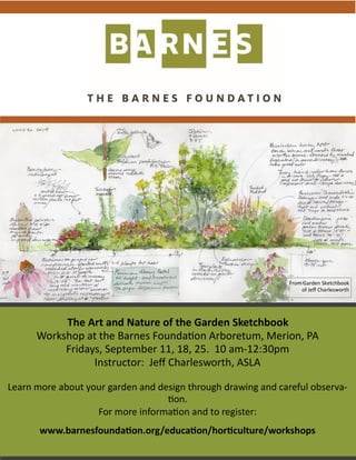 The Art and Nature of the Garden Sketchbook
Workshop at the Barnes Foundation Arboretum, Merion, PA
Fridays, September 11, 18, 25. 10 am-12:30pm
Instructor: Jeff Charlesworth, ASLA
Learn more about your garden and design through drawing and careful observa-
tion.
For more information and to register:
www.barnesfoundation.org/education/horticulture/workshops
From Garden Sketchbook
of Jeff Charlesworth
 