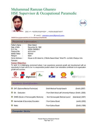 Personal Resume of Muhammad Ramzan
Page Page 1 of 5
Muhammad Ramzan Ghumro
HSE Supervisor & Occupational Paramedic
Cell # +923313109529 ,+923156207637
E-mail : ramzan.rami@gmail.com,
ENGRO Eximpagriproucted(Pvt) Ltd13 Km Sheikhupura RoadMuridke
Father’s Name : Dhani Baksh
Date of Birth : December 04, 1982
N.I.C No. : 45204-1548369-3
PassportNo. : B2253249
Martial Status : Married
Religion : Islam
Home Address : House no 06 /streetno, 2 Muhla Saeed Abad, Tehsil Pir –Jo-Goth, Khairpur mirs
Pakistani
Career Objective:
To work in a challenging enviroment where I can experience personal growth and development with an
opportunity to learn and to be in a responsible position where I can noticeable contribute to an organization
growth and success.
DHT (Diploma Medical Technician) :Sindh Medical Faculty Karachi (Sindh) (2007)
BA Graduction : From Shah Abdul Latif University Khairpur (Sindh) (2005)
DHMS (Doctor of Homoeopathic Medicine) : from Homoeopatic Medical council (Islamabad) (2007)
Intermediate & Secondary Education : From Sukkur Board (sindh) (2002)
Matric : From Sukkur Board (Sindh) (1999)
Acadmic Qualificaiton :
Personnel Information :
Computer Skills
 
