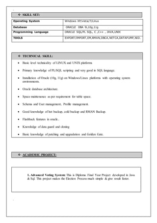 `
Operating System Windows XP/vista/7/Linux
Database ORACLE DBA 9i,10g,11g
Programming Language ORACLE SQL/PL SQL, C ,C++ , JAVA,UNIX
TOOLS EXPORT/IMPORT,EM,RMAN,DBCA,NETCA,DATAPUMP,NID.
1. Advanced Voting System: This is Diploma Final Year Project developed in Java
& Sql. This project makes the Election Process much simple & give result faster.
`
 SKILL SET:
 TECHNICAL SKILL:
 Basic level technicality of LINUX and UNIX platforms
 Primary knowledge of PL/SQL scripting and very good in SQL language.
 Installation of Oracle (10g, 11g) on Windows/Linux platforms with operating system
environments.
 Oracle database architecture.
 Space maintenance as per requirement for table space.
 Schema and User management, Profile management.
 Good knowledge of hot backup, cold backup and RMAN Backup.
 Flashback features in oracle..
 Knowledge of data guard and cloning
 Basic knowledge of patching and upgradation and Golden Gate.
 ACADEMIC PROJECT:
 