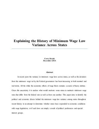 Explaining the History of Minimum Wage Law
Variance Across States
Corey Kozak
December 2014
Abstract
In recent years the variance in minimum wage laws across states, as well as the deviation
from the minimum wage set by the Federal government has been increasing in both nominal and
real terms. All the while the economic effects of wage floors remains a source of heavy debate.
Given this uncertainty it is unclear what would motivate some states to maintain minimum wage
rates that differ from the federal rate as well as from one another. This paper aims to identify the
political and economic drivers behind the minimum wage law variance among states throughout
recent history in an attempt to determine whether states have responded to economic conditions
with wage legislation, or if such laws are simply a result of political preferences and special
interest groups.
 