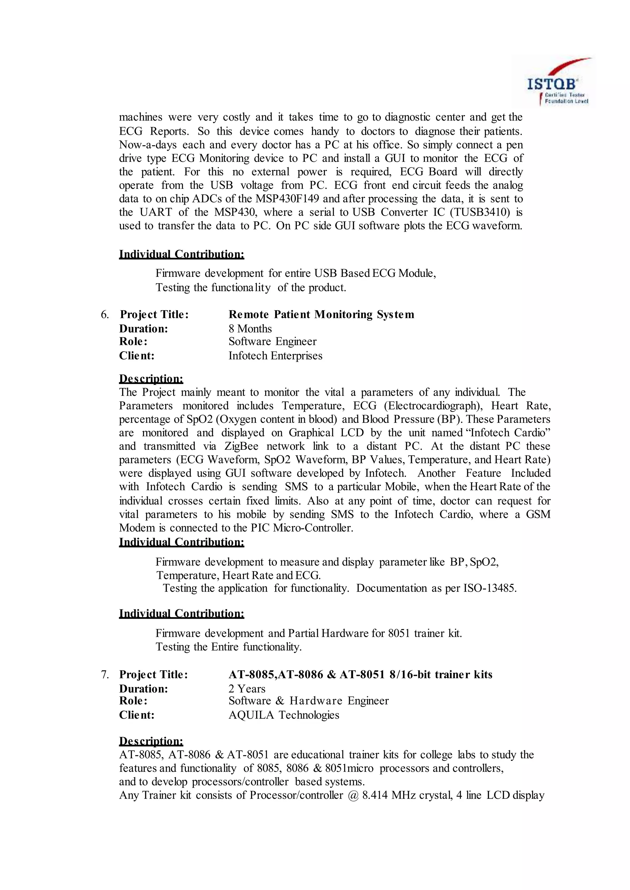 machines were very costly and it takes time to go to diagnostic center and get the
ECG Reports. So this device comes handy to doctors to diagnose their patients.
Now-a-days each and every doctor has a PC at his office. So simply connect a pen
drive type ECG Monitoring device to PC and install a GUI to monitor the ECG of
the patient. For this no external power is required, ECG Board will directly
operate from the USB voltage from PC. ECG front end circuit feeds the analog
data to on chip ADCs of the MSP430F149 and after processing the data, it is sent to
the UART of the MSP430, where a serial to USB Converter IC (TUSB3410) is
used to transfer the data to PC. On PC side GUI software plots the ECG waveform.
Individual Contribution:
Firmware development for entire USB Based ECG Module,
Testing the functionality of the product.
6. Project Title: Remote Patient Monitoring System
Duration: 8 Months
Role: Software Engineer
Client: Infotech Enterprises
Description:
The Project mainly meant to monitor the vital a parameters of any individual. The
Parameters monitored includes Temperature, ECG (Electrocardiograph), Heart Rate,
percentage of SpO2 (Oxygen content in blood) and Blood Pressure (BP). These Parameters
are monitored and displayed on Graphical LCD by the unit named “Infotech Cardio”
and transmitted via ZigBee network link to a distant PC. At the distant PC these
parameters (ECG Waveform, SpO2 Waveform, BP Values, Temperature, and Heart Rate)
were displayed using GUI software developed by Infotech. Another Feature Included
with Infotech Cardio is sending SMS to a particular Mobile, when the Heart Rate of the
individual crosses certain fixed limits. Also at any point of time, doctor can request for
vital parameters to his mobile by sending SMS to the Infotech Cardio, where a GSM
Modem is connected to the PIC Micro-Controller.
Individual Contribution:
Firmware development to measure and display parameter like BP,SpO2,
Temperature, Heart Rate and ECG.
Testing the application for functionality. Documentation as per ISO-13485.
Individual Contribution:
Firmware development and Partial Hardware for 8051 trainer kit.
Testing the Entire functionality.
7. Project Title: AT-8085,AT-8086 & AT-8051 8/16-bit trainer kits
Duration: 2 Years
Role: Software & Hardware Engineer
Client: AQUILA Technologies
Description:
AT-8085, AT-8086 & AT-8051 are educational trainer kits for college labs to study the
features and functionality of 8085, 8086 & 8051micro processors and controllers,
and to develop processors/controller based systems.
Any Trainer kit consists of Processor/controller @ 8.414 MHz crystal, 4 line LCD display
 