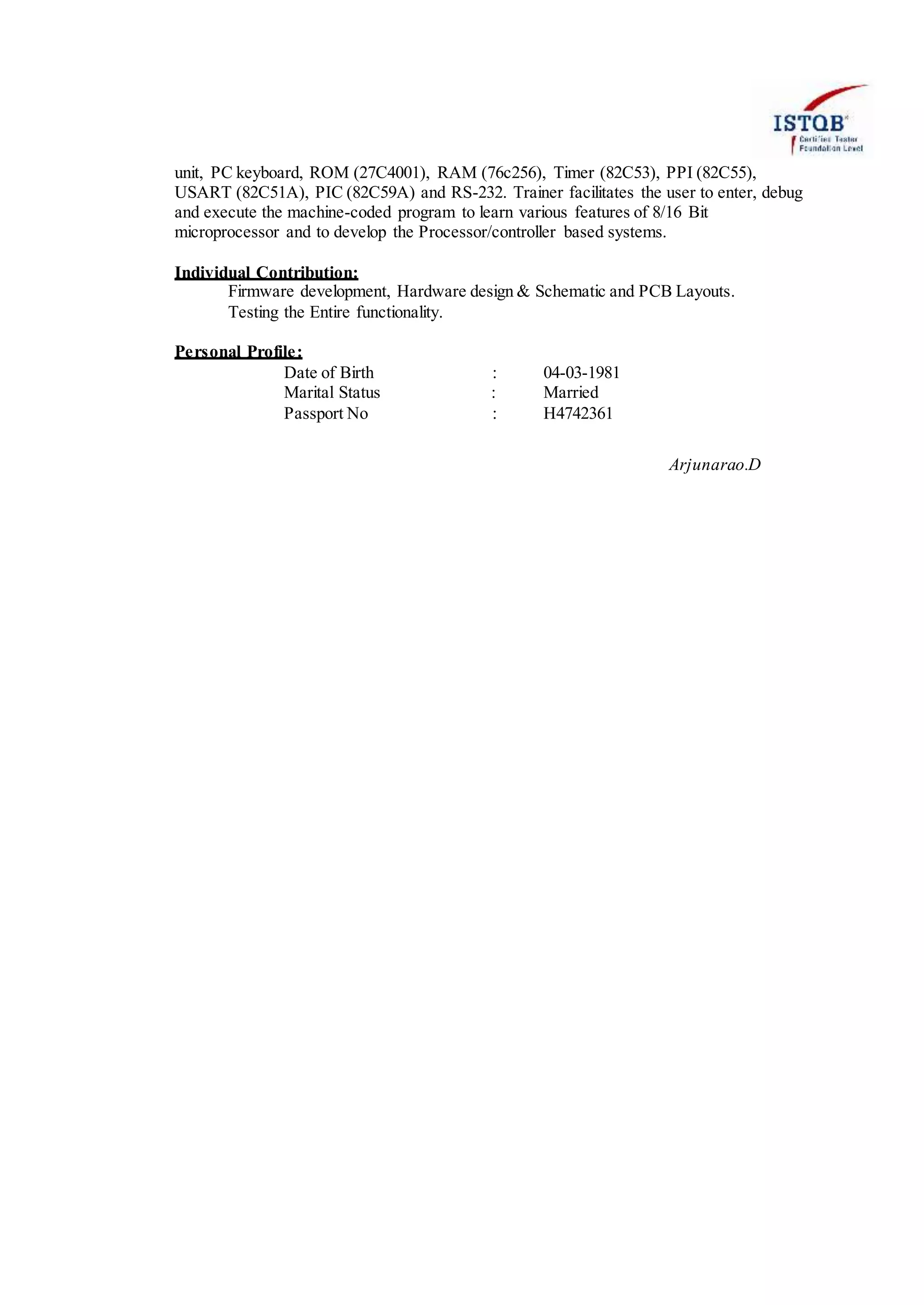 unit, PC keyboard, ROM (27C4001), RAM (76c256), Timer (82C53), PPI (82C55),
USART (82C51A), PIC (82C59A) and RS-232. Trainer facilitates the user to enter, debug
and execute the machine-coded program to learn various features of 8/16 Bit
microprocessor and to develop the Processor/controller based systems.
Individual Contribution:
Firmware development, Hardware design & Schematic and PCB Layouts.
Testing the Entire functionality.
Personal Profile:
Date of Birth : 04-03-1981
Marital Status : Married
Passport No : H4742361
Arjunarao.D
 
