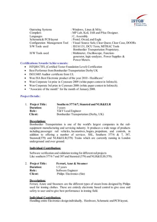 Operating Systems : Windows, Linux & MAc.
Compilers : MP Lab, Keil, IAR and PSoc Designer.
Languages : C, Assembly.
Schematic& PCB layout : Protel, Orcad, and Eagle
Configuration Management Tool : Visual Source Safe,Clear Quest, Clear Case,DOORs
S/W Tools used : IEC61131, DCU Term, MITRAC Tools
Bombardier Transportation Proprietary.
H/W Tools used : Multimeter, Oscilloscope, Function-
generator, logic-analyzer, Power Supplies &
Power Meters.
Certifications/Awards/Achievements:
 ISTQB CTFL (Certified Tester Foundation Level) Certification
 Best Performer from Bombardier Transportation Derby UK
 ISO13485 Auditor certificate from UL
 Won ISA Best Electronic product of the year 2010 - Healthcare’
 Won Corporate 1st prize in Cynosure 2009 (white paper contest in Infotech).
 Won Corporate 3rd prize in Cynosure 2008 (white paper contest in Infotech).
 “Associate of the month” for the month of January 2008.
Project Details:
1. Project Title: Southern 377/6/7, Stansted and NLR&ELR
Duration: 3 years
Role: V&V Lead Engineer
Client: Bombardier Transportation (Derby, UK)
Description:
Bombardier Transportation is one of the world's largest companies in the rail-
equipment manufacturing and servicing industry. It produces a wide range of products
including passenger rail vehicles, locomotives, bogies, propulsion, and controls, in
addition to offering a number of services. SSL, Southern 377/6 & 7, 387,
Stansted(379) and NLR&ELR(378) Trains which are currently running in London
underground and over ground.
Individual Contribution:
Software verification and validation testing for different railprojects
Like southern 377/6 7 and 387 and Stansted (379) and NLR&ELR(378).
2. Project Title: Ferrari, Azur & Steamer
Duration: 1.5 years
Role: Software Engineer
Client: Philips Electronics (Sin)
Description:
Ferrari, Azure and Steamers are the different types of steam Irons designed by Philips
used for ironing clothes. These are entirely electronic based control to give ease and
safety to user and to give best performance in ironing field.
Individual Contribution:
Handling entire Electronics design individually, Hardware, Schematic and PCB layout,
 