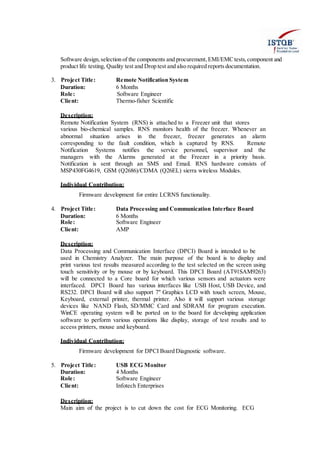 Software design,selection of the components and procurement,EMI/EMCtests,component and
product life testing, Quality test and Drop test and also required reportsdocumentation.
3. Project Title: Remote Notification System
Duration: 6 Months
Role: Software Engineer
Client: Thermo-fisher Scientific
Description:
Remote Notification System (RNS) is attached to a Freezer unit that stores
various bio-chemical samples. RNS monitors health of the freezer. Whenever an
abnormal situation arises in the freezer, freezer generates an alarm
corresponding to the fault condition, which is captured by RNS. Remote
Notification Systems notifies the service personnel, supervisor and the
managers with the Alarms generated at the Freezer in a priority basis.
Notification is sent through an SMS and Email. RNS hardware consists of
MSP430FG4619, GSM (Q2686)/CDMA (Q26EL) sierra wireless Modules.
Individual Contribution:
Firmware development for entire LCRNS functionality.
4. Project Title: Data Processing and Communication Interface Board
Duration: 6 Months
Role: Software Engineer
Client: AMP
Description:
Data Processing and Communication Interface (DPCI) Board is intended to be
used in Chemistry Analyzer. The main purpose of the board is to display and
print various test results measured according to the test selected on the screen using
touch sensitivity or by mouse or by keyboard. This DPCI Board (AT91SAM9263)
will be connected to a Core board for which various sensors and actuators were
interfaced. DPCI Board has various interfaces like USB Host, USB Device, and
RS232. DPCI Board will also support 7" Graphics LCD with touch screen, Mouse,
Keyboard, external printer, thermal printer. Also it will support various storage
devices like NAND Flash, SD/MMC Card and SDRAM for program execution.
WinCE operating system will be ported on to the board for developing application
software to perform various operations like display, storage of test results and to
access printers, mouse and keyboard.
Individual Contribution:
Firmware development for DPCI Board Diagnostic software.
5. Project Title: USB ECG Monitor
Duration: 4 Months
Role: Software Engineer
Client: Infotech Enterprises
Description:
Main aim of the project is to cut down the cost for ECG Monitoring. ECG
 