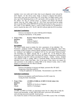 machines were very costly and it takes time to go to diagnostic center and get the
ECG Reports. So this device comes handy to doctors to diagnose their patients.
Now-a-days each and every doctor has a PC at his office. So simply connect a pen
drive type ECG Monitoring device to PC and install a GUI to monitor the ECG of
the patient. For this no external power is required, ECG Board will directly
operate from the USB voltage from PC. ECG front end circuit feeds the analog
data to on chip ADCs of the MSP430F149 and after processing the data, it is sent to
the UART of the MSP430, where a serial to USB Converter IC (TUSB3410) is
used to transfer the data to PC. On PC side GUI software plots the ECG waveform.
Individual Contribution:
Firmware development for entire USB Based ECG Module,
Testing the functionality of the product.
6. Project Title: Remote Patient Monitoring System
Duration: 8 Months
Role: Software Engineer
Client: Infotech Enterprises
Description:
The Project mainly meant to monitor the vital a parameters of any individual. The
Parameters monitored includes Temperature, ECG (Electrocardiograph), Heart Rate,
percentage of SpO2 (Oxygen content in blood) and Blood Pressure (BP). These Parameters
are monitored and displayed on Graphical LCD by the unit named “Infotech Cardio”
and transmitted via ZigBee network link to a distant PC. At the distant PC these
parameters (ECG Waveform, SpO2 Waveform, BP Values, Temperature, and Heart Rate)
were displayed using GUI software developed by Infotech. Another Feature Included
with Infotech Cardio is sending SMS to a particular Mobile, when the Heart Rate of the
individual crosses certain fixed limits. Also at any point of time, doctor can request for
vital parameters to his mobile by sending SMS to the Infotech Cardio, where a GSM
Modem is connected to the PIC Micro-Controller.
Individual Contribution:
Firmware development to measure and display parameter like BP,SpO2,
Temperature, Heart Rate and ECG.
Testing the application for functionality. Documentation as per ISO-13485.
Individual Contribution:
Firmware development and Partial Hardware for 8051 trainer kit.
Testing the Entire functionality.
7. Project Title: AT-8085,AT-8086 & AT-8051 8/16-bit trainer kits
Duration: 2 Years
Role: Software & Hardware Engineer
Client: AQUILA Technologies
Description:
AT-8085, AT-8086 & AT-8051 are educational trainer kits for college labs to study the
features and functionality of 8085, 8086 & 8051micro processors and controllers,
and to develop processors/controller based systems.
Any Trainer kit consists of Processor/controller @ 8.414 MHz crystal, 4 line LCD display
 