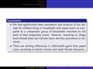 Motivation
Summary
Strengths/Economic Arguments
Critics
Conclusion
We ﬁnd signiﬁcantly lower prevalence and duration of the dis-
ease for children living in households with piped water as com-
pared to a comparison group of households matched on the
basis of their propensity scores. However, matching at village
level instead does not indicate lower diarrhea prevalence or du-
ration.
There are striking diﬀerences in child-health gains from piped
water according to family income and adult female education.
Lucie, Newton and Wilfried Does Piped Water Reduce Diarrhea for children in Rural India?
 
