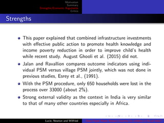 Motivation
Summary
Strengths/Economic Arguments
Critics
Strengths
This paper explained that combined infrastructure investments
with eﬀective public action to promote health knowledge and
income poverty reduction in order to improve child’s health
while recent study. August Ghooli et al. (2015) did not.
Jalan and Ravallion compares outcome indicators using indi-
vidual PSM versus village PSM jointly, which was not done in
previous studies, Esrey et al., (1991).
With the PSM procedure, only 650 households were lost in the
process over 33000 (about 2%).
Strong external validity as the context in India is very similar
to that of many other countries especially in Africa.
Lucie, Newton and Wilfried Does Piped Water Reduce Diarrhea for children in Rural India?
 