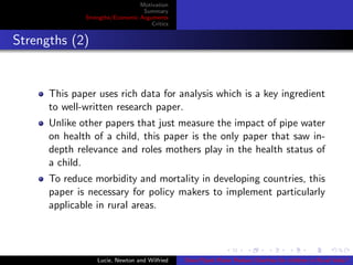 Motivation
Summary
Strengths/Economic Arguments
Critics
Strengths (2)
This paper uses rich data for analysis which is a key ingredient
to well-written research paper.
Unlike other papers that just measure the impact of pipe water
on health of a child, this paper is the only paper that saw in-
depth relevance and roles mothers play in the health status of
a child.
To reduce morbidity and mortality in developing countries, this
paper is necessary for policy makers to implement particularly
applicable in rural areas.
Lucie, Newton and Wilfried Does Piped Water Reduce Diarrhea for children in Rural India?
 