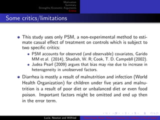 Motivation
Summary
Strengths/Economic Arguments
Critics
Some critics/limitations
This study uses only PSM, a non-experimental method to esti-
mate casual eﬀect of treatment on controls which is subject to
two speciﬁc critics:
PSM accounts for observed (and observable) covariates, Garido
MM et al. (2014), Shadish, W. R; Cook, T. D. Campebll (2002).
Judea Pearl (2009) argues that bias may rise due to increase in
heterogeneity in unobserved factors.
Diarrhea is mostly a result of malnutrition and infection (World
Health Organization) for children under ﬁve years and malnu-
trition is a result of poor diet or unbalanced diet or even food
poison. Important factors might be omitted and end up then
in the error term.
Lucie, Newton and Wilfried Does Piped Water Reduce Diarrhea for children in Rural India?
 