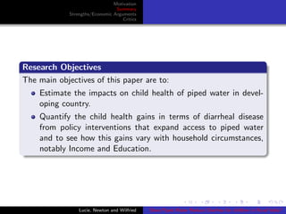 Motivation
Summary
Strengths/Economic Arguments
Critics
Research Objectives
The main objectives of this paper are to:
Estimate the impacts on child health of piped water in devel-
oping country.
Quantify the child health gains in terms of diarrheal disease
from policy interventions that expand access to piped water
and to see how this gains vary with household circumstances,
notably Income and Education.
Lucie, Newton and Wilfried Does Piped Water Reduce Diarrhea for children in Rural India?
 