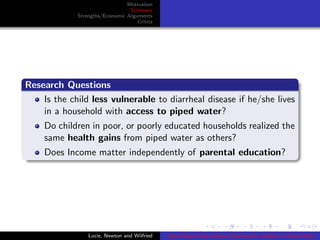 Motivation
Summary
Strengths/Economic Arguments
Critics
Research Questions
Is the child less vulnerable to diarrheal disease if he/she lives
in a household with access to piped water?
Do children in poor, or poorly educated households realized the
same health gains from piped water as others?
Does Income matter independently of parental education?
Lucie, Newton and Wilfried Does Piped Water Reduce Diarrhea for children in Rural India?
 