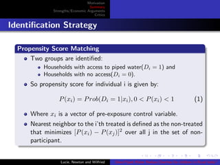 Motivation
Summary
Strengths/Economic Arguments
Critics
Identiﬁcation Strategy
Propensity Score Matching
Two groups are identiﬁed:
Households with access to piped water(Di = 1) and
Households with no access(Di = 0).
So propensity score for individual i is given by:
P(xi) = Prob(Di = 1|xi), 0 < P(xi) < 1 (1)
Where xi is a vector of pre-exposure control variable.
Nearest neighbor to the i’th treated is deﬁned as the non-treated
that minimizes [P(xi) − P(xj)]2 over all j in the set of non-
participant.
Lucie, Newton and Wilfried Does Piped Water Reduce Diarrhea for children in Rural India?
 