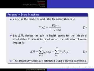 Motivation
Summary
Strengths/Economic Arguments
Critics
Propensity Score Matching
P(xk) is the predicted odd ratio for observation k ie,
P(xi) =
ˆP(xi)
1 − ˆP(xi)
(2)
Let ∆Hj denote the gain in health status for the j’th child
attributable to access to piped water, the estimator of mean
impact is:
¯∆H =
T
j=1
ωj(hj1 −
C
i=1
Wijhij0) (3)
The propensity scores are estimated using a logistic regression.
Lucie, Newton and Wilfried Does Piped Water Reduce Diarrhea for children in Rural India?
 