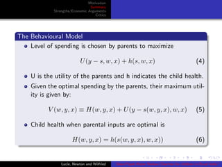 Motivation
Summary
Strengths/Economic Arguments
Critics
The Behavioural Model
Level of spending is chosen by parents to maximize
U(y − s, w, x) + h(s, w, x) (4)
U is the utility of the parents and h indicates the child health.
Given the optimal spending by the parents, their maximum util-
ity is given by:
V (w, y, x) ≡ H(w, y, x) + U(y − s(w, y, x), w, x) (5)
Child health when parental inputs are optimal is
H(w, y, x) = h(s(w, y, x), w, x)) (6)
Lucie, Newton and Wilfried Does Piped Water Reduce Diarrhea for children in Rural India?
 