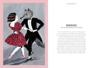 ARE TWO BRANDS BETTER THAN ONE?
C H A P T E R 0 2
If you can’t do it on your own, do it with someone
else – a mantra that can apply to so many things in
life. Collaborations are not new. In the 1930s, Salvador
Dali and Elsa Schiaparelli’s exceptional fashion/
art crossover resulted in the iconic shoe hat and
Lobster Dress. Van Cleef & Arpels famously created
a bejeweled dashboard for the mid-century Renault
Dauphine. Marriages between two or more brands
have proliferated since the 1990s – sometimes called
co-branding. It’s now part of the branding landscape
and virtually every industry is in on the act: cosmetics,
hotels, fashion, household products, and even tractors
(more on this later). Vogue now has a website page
solely dedicated to the latest fashion collaborations.
MARRIAGE
 