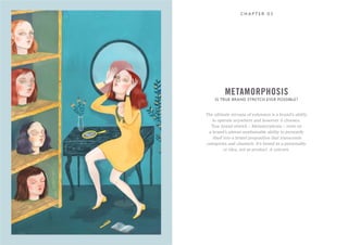 C H A P T E R 0 3
The ultimate nirvana of extension is a brand’s ability
to operate anywhere and however it chooses.
True brand stretch – Metamorphosis – rests on
a brand’s almost unattainable ability to personify
itself into a brand proposition that transcends
categories and channels. It’s brand as a personality
or idea, not as product. A unicorn.
IS TRUE BRAND STRETCH EVER POSSIBLE?
METAMORPHOSIS
 