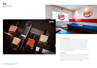 METAMORPHOSIS
28
FAST FOOD HEAVEN...
Stretching brand extension to its extreme outer limits is Burger King’s
latest venture in Helsinki, Finland: the Fast Food Sauna. The 15-person
sauna, which costs €250 to rent for three hours, has striking Burger
King branding and guests can order their burgers and fries on arrival
to be delivered while steaming. Add to that a shower room, locker
room, and a media lounge complete with a 55” TV, PlayStation 4, and
sound system and it’s apparently a perfect venue for birthday parties
and work events. Odd you might think at first, but saunas in Finland
are frequently taken as part of business and social culture. The downside?
Potentially very soggy buns indeed.
...OR HELL?
Chicken-flavoured nails? Hard to believe, yet Kentucky Fried Chicken has
launched a savoury flavoured nail polish with a choice of Original Recipe
(classic nude) and Hot & Spicy (chilli red), both with little coloured glitter
specks of spice. The social media-led teaser campaign, based out of Hong
Kong, will actually result in KFC fans voting for their favourite colour/flavour
combo to go into actual commercial production. Speechless.
beautiful thinking
 