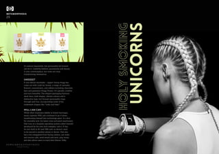 METAMORPHOSIS
29
beautiful thinking
It’s almost impossible, but personality-led brands
can do it. Celebrity fashion, accessories and beauty
is now commonplace, but some are truly
transforming themselves.
SWEEEEET
It was almost inevitable – rapper Snoop Dogg has
come out with Leafs by Snoop, a range of cannabis
flowers, concentrates, and edibles including chocolate
bars and gummies (Dogg Treats). It’s epically credible
and very beautiful. The elegant packaging features
sleek lines, bold shapes, vibrant colours and a
distinctive logo, but Snoop’s personality rings
through and true, incorporating some of his
trademark slogans like “wake and bake”.
WILL.I.AM CAN
While other musicians dabble in brand marriages,
music supremo Will.i.am continues to go it alone,
transforming himself into technology giant. In a first
for wearable tech, his latest voice-activated smartwatch
Dial runs on a bespoke operating system called AneedA
(produced by his own tech company i.am+). It has
its own built-in 4G and SIM card, so doesn't need
to be synced to another phone or device. Dial also
has a two-megapixel front-facing camera, can make
and receive calls, send emails and texts, play music,
and also allows users to track their fitness. Nifty.
HOLYSMOKING
UNICORNS
 