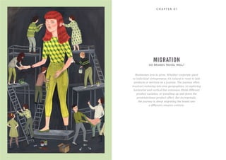 C H A P T E R 0 1
Businesses love to grow. Whether corporate giant
or individual entrepreneur, it’s natural to want to take
products or services on a journey. The journey often
involves venturing into new geographies, or exploring
horizontal and vertical line extension (think different
product varieties, or travelling up and down the
premium/mass product offer). But increasingly,
the journey is about migrating the brand into
a different category entirely.
DO BRANDS TRAVEL WELL?
MIGRATION
 