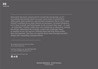 Innovation has been a buzzword for at least the last decade, so it’s
no surprise that brands seek ever more novel ways to extend their
offers, grow their audiences, and increase awareness. But as we’ve seen,
‘stretch’ is defined by as many failures as successes. As brand designers,
we’re here to guide and help brands on the journeys they need – or wish
– to undertake, whether within their own categories or elsewhere entirely.
We deeply understand the strategic context and challenges faced
by brands, so we can uncover unifying ideas that help them realise
their full potential. And then we express those ideas through beautiful
design and compelling communications.
We would love to hear what you think
of our latest Open Eye.
Call Steve Gibbons on +44 (0)20 7689 8999
or e-mail steve@dewgibbons.com
Open more eyes and share with:
beautiful thinking
THANK YOU
 