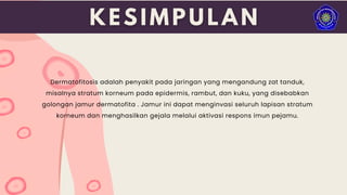 Dermatofitosis adalah penyakit pada jaringan yang mengandung zat tanduk,
misalnya stratum korneum pada epidermis, rambut, dan kuku, yang disebabkan
golongan jamur dermatofita . Jamur ini dapat menginvasi seluruh lapisan stratum
korneum dan menghasilkan gejala melalui aktivasi respons imun pejamu.
 