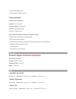 - Interior Designing 2D & 3D .
- Site Supervisor.- Details drawing
Trainee Architect
at Faris & Faris Architects
Location: Amman,Jordan
Company Industry: Architecture
Job Role: Art/Design/Creative
June 2010 - August 2010
The experience includes working in the following fields:
- Designing 2D architectural drawings & details.
- 2D Professional Presentation.
- 3D Designing and Professional architectural presentation (3D maxand Sketchup).
- Drafting and designing interior plans.
- Site participation.
- counting datum points for lands.
Education
Bachelor's degree, Architecture Engineering
at University of Jordan
Location: Amman,Jordan
Completion Date : June 2011
Grade: 3.35 out of 4
Skills
- AutoCAD 2D and 3D.
Level: Expert | Experience: 5 years or less | Last Used: 1 month or less
- Adobe Photoshop.
Level: Expert | Experience: 5 years or less | Last Used: 1 month or less
- Sketch Up.
Level: Intermediate | Experience: 5 years or less | Last Used: 1 year or less
 