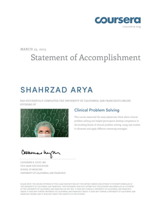 coursera.org
Statement of Accomplishment
MARCH 23, 2015
SHAHRZAD ARYA
HAS SUCCESSFULLY COMPLETED THE UNIVERSITY OF CALIFORNIA, SAN FRANCISCO'S ONLINE
OFFERING OF
Clinical Problem Solving
This course examined the ways physicians think about clinical
problem solving and helped participants develop competence in
the building blocks of clinical problem solving, using case studies
to illustrate and apply different reasoning strategies.
CATHERINE R. LUCEY, MD
VICE DEAN FOR EDUCATION
SCHOOL OF MEDICINE
UNIVERSITY OF CALIFORNIA, SAN FRANCISCO
PLEASE NOTE: THE ONLINE OFFERING OF THIS CLASS DOES NOT REFLECT THE ENTIRE CURRICULUM OFFERED TO STUDENTS ENROLLED AT
THE UNIVERSITY OF CALIFORNIA, SAN FRANCISCO. THIS STATEMENT DOES NOT AFFIRM THAT THIS STUDENT WAS ENROLLED AS A STUDENT
AT THE UNIVERSITY OF CALIFORNIA, SAN FRANCISCO IN ANY WAY. IT DOES NOT CONFER A UNIVERSITY OF CALIFORNIA, SAN FRANCISCO
GRADE; IT DOES NOT CONFER UNIVERSITY OF CALIFORNIA, SAN FRANCISCO CREDIT; IT DOES NOT CONFER A UNIVERSITY OF CALIFORNIA, SAN
FRANCISCO DEGREE; AND IT DOES NOT VERIFY THE IDENTITY OF THE STUDENT.
 