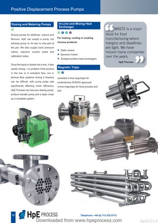 12
Positive Displacement Process Pumps
Telephone: +44 (0) 113 252 6712
Dosing pumps for additives, colours and
flavours. HpE can supply a pump, but
adosing pump on its own is only part of
the job. We also supply back pressure
valves, injectors, suction tubes and
calibration tubes.
Once the liquid is dosed into a line, it also
needs mixing – no problem if the product
in the line is in turbulent flow, but in
laminar flow systems mixing 2 streams
can be difficult, with pump pulse rate
significantly affecting mixer efficiency.
HpE Process can size your dosing pump,
product transfer pump and a static mixer
as a complete system.
Jacketed in-line mag-traps for
confectionery EHEDG approved
in-line mag-traps for food process and
CIP.
WASTE is a major
issue for food
manufacturing where
margins and deadlines
are tight. We have
helped many companies
over the years.
“ “For heating, cooling or cooking
viscous products
• Static mixers
• Dynamic mixers
• Scraped surface heat exchangers
HpE Process
d
Dosing and Metering Pumps
d u
Magnetic Traps
In-Line and Mixing Heat
Exchanger
d u x C
Hpe Corporate Brochure 2016_HpE Corporate A4 Brochure_Layout 17/10/2016 15:32 Page 14
HpE2016Downloaded from www.hpeprocess.comDownloaded from www.hpeprocess.com HpE2016
 