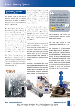 15email: sales@hpeprocess.com www.hpeprocess.com
HpE Process supply the only Product
Recovery System that has EHEDG
approval, and one of only two that have
3A approval. Our systems are the most
hygienic on the market.
The Premisphere Product Recovery
System technology offers a full range of
systems that can be tailored to suit any
process or budget. It features a totally in
line design with no off line cavities or
external to internal moving parts. The
Premisphere system uses magnets to
control the launch and retention of
the spherical pig. The use of a
sphere ensures the highest standards of
cleanliness, provides a longer lifespan
of the pig and is fully cleanable in place.
Our Product Recovery Systems will
greatly assist manufacturers with the
regulations on the Integrated Pollution
Prevention and Control (IPPC) Directive,
relating to the waste reduction of waste,
effluent and water use.
Since HpE installed
the premisphere recovery
System, we’ve had no
issues whatsoever with
regards to waste.
“ “
Premisphere Controlled
Consistent, Clean
Product Recovery Systems
both companies for over 25 years and
have un-paralleled experience of their
valves and pig systems.
The LIAG DMV system is now
3A approved for Cleaning In Place (CIP).
The combination of 3 very different
systems, each having its own features,
allows HpE Process to provide a product
recovery system that is tailored to your
process. We provide independent advice
and un-biased technical support at the
all-important enquiry stage for your
project – and we don’t stop there. We will
be on site for commissioning and always
available for advice and after-sales
backup for the life of your investment.
Jon Skinner
Coleman Foods
Our team of engineers have unparalled
experience in producing the right control
of pipeline pigs and spheres and
experience has shown that their skill and
judgement will give you a reliable and
cost effective system that will pay for itself
in a very short time.
Premisphere (the three different types) -
HpE Process design and manufacture
the Premisphere fully hygienic pipeline
pigging (product recovery ) system – still
the only system on the market where the
pig (or sphere) is cleaned with and as part
of the pipeline.
However the Premisphere system is not
suited to all applications – in fact, no
single system can ever suite all jobs. For
this reason, we also supply and support
alternative pigging and product recovery
systems from two other world-class
manufacturers who also specialise in
Hygienic pigging and product recovery
systems.
Both LIAG and Servinox have many
years’ experience in the manufacture and
installation of Hygienic product recovery
systems and both have their own and
unique piggable valves that compliment
those systems. We have worked with
Hpe Corporate Brochure 2016_HpE Corporate A4 Brochure_Layout 17/10/2016 15:32 Page 17
HpE2016Downloaded from www.hpeprocess.comDownloaded from www.hpeprocess.com HpE2016
 