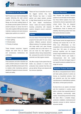 Products and Services
HpE Process is your most knowledgeable
supplier delivering the right product
matched to the process. Tubes and
fittings are the basic building blocks of
any sanitary process system, but the ever
present pressure on prices has led to
many other suppliers offering lower grade
materials. Leading to end users having to
replace pipe systems as a result of:-
• Stress Corrosion Cracking (SCC)
• Seam splitting
• Chloride attack
• Porosity of castings
These threaten production, hygienic
integrity and down time as repairs
and unnecessary maintenance are
undertaken.
Confidence in our Service
email: sales@hpeprocess.com www.hpeprocess.com 3
Food producers and other industries are
under constant pressure to deliver high
quality yet affordable products just in time
to retailers while maintaining optimum
standards of hygiene to ensure consumer
health and safety.
Pumps
HpE Process has product recovery
systems to suit all needs and all budgets.
Our three distinct systems have been
embraced by diverse organisations with
unique needs. They are designed
to tackle the key issues facing
manufacturers, those of cleaning and
reliability. Recovering product from lines
that would ordinarily be wasted.
Product Recovery
One size doesn’t fit all and HpE Process
propose the best option for your unique
problem. Different products demand
different solutions. For example, products
with large solids can’t pass through
a butterfly valve but a ball valve is not
and can never be, fully hygienic or
cleanable without being disassembled.
We pioneered the world’s first full bore
automatic and fully hygienic solution.
We offer a range of valve options that can
tackle any products to ensure that
production lines maintain free flow and
yet can still be 100 per cent cleaned with
the minimum downtime.
Valves
HpE Process carries the largest stock of
manways and access lids in the UK.
What truly differentiates us from
competitors is the combination of having
more than 150 years of combined
technical expertise and the largest
product range available from any source.
HpE Process doesn’t just supply a
manway/access door but supply
a solution. We have the largest range of
tank specific products available from any
single UK source.
We offer an unsurpassed level of advice
and high quality products in sectors as
diverse as household products, food
and personal care that has enabled
manufacturers to install effective systems
that deliver uninterrupted production.
As down time is cut, waste is minimised
and the investment is quickly repaid
within a shorter than expected period of
time, delivering commercially viable
results. Incorporating personnel training
the team offers a complete design,
production, installation, maintenance and
operation process to deliver maximum
economic benefit.
Bespoke Product Solutions
Waste and loss of production are two of
the biggest barriers they face.
HpE Process has been a trusted
partner and adept solution provider
to High Street brands for over 25 years.
We have helped manufacturers
reduce waste and improve reliability,
boosting productivity with bespoke
systems designed around customers’
requirements.
Manways and Tank Equipment
Hpe Corporate Brochure 2016_HpE Corporate A4 Brochure_Layout 17/10/2016 15:31 Page 5
HpE2016Downloaded from www.hpeprocess.comDownloaded from www.hpeprocess.com HpE2016
 
