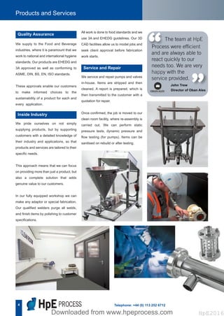 4
Products and Services
Telephone: +44 (0) 113 252 6712
We supply to the Food and Beverage
industries, where it is paramount that we
work to national and international hygiene
standards. Our products are EHEDG and
3A approved as well as conforming to
ASME, DIN, BS, EN, ISO standards.
These approvals enable our customers
to make informed choices to the
sustainability of a product for each and
every application.
Quality Assurance
We pride ourselves on not simply
supplying products, but by supporting
customers with a detailed knowledge of
their industry and applications, so that
products and services are tailored to their
specific needs.
This approach means that we can focus
on providing more than just a product, but
also a complete solution that adds
genuine value to our customers.
In our fully equipped workshop we can
make any adaptor or special fabrication.
Our qualified welders purge all welds,
and finish items by polishing to customer
specifications.
Inside Industry
The team at HpE
Process were efficient
and are always able to
react quickly to our
needs too. We are very
happy with the
service provided.
John Trew
Director of Oban Ales
“ “
We service and repair pumps and valves
in-house. Items are stripped and then
cleaned. A report is prepared, which is
then transmitted to the customer with a
quotation for repair.
Once confirmed, the job is moved to our
clean room facility, where re-assembly is
carried out. We can perform static
pressure tests, dynamic pressure and
flow testing (for pumps). Items can be
sanitised on rebuild or after testing.
Service and Repair
All work is done to food standards and we
use 3A and EHEDG guidelines. Our 3D
CAD facilities allow us to model jobs and
seek client approval before fabrication
work starts.
Hpe Corporate Brochure 2016_HpE Corporate A4 Brochure_Layout 17/10/2016 15:31 Page 6
HpE2016Downloaded from www.hpeprocess.comDownloaded from www.hpeprocess.com HpE2016
 