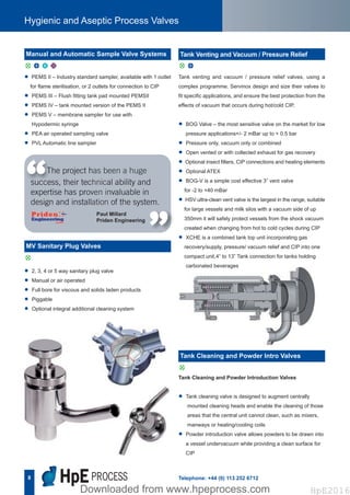 8
Hygienic and Aseptic Process Valves
Telephone: +44 (0) 113 252 6712
Tank venting and vacuum / pressure relief valves, using a
complex programme. Servinox design and size their valves to
fit specific applications, and ensure the best protection from the
effects of vacuum that occurs during hot/cold CIP.
• BOG Valve – the most sensitive valve on the market for low
pressure applications+/- 2 mBar up to + 0.5 bar
• Pressure only, vacuum only or combined
• Open vented or with collected exhaust for gas recovery
• Optional insect filters, CIP connections and heating elements
• Optional ATEX
• BOG-V is a simple cost effective 3” vent valve
for -2 to +40 mBar
• HSV ultra-clean vent valve is the largest in the range, suitable
for large vessels and milk silos with a vacuum side of up
350mm it will safely protect vessels from the shock vacuum
created when changing from hot to cold cycles during CIP
• XCHE is a combined tank top unit incorporating gas
recovery/supply, pressure/ vacuum relief and CIP into one
compact unit.4” to 13” Tank connection for tanks holding
carbonated beverages
Tank Cleaning and Powder Introduction Valves
• Tank cleaning valve is designed to augment centrally
mounted cleaning heads and enable the cleaning of those
areas that the central unit cannot clean, such as mixers,
manways or heating/cooling coils
• Powder introduction valve allows powders to be drawn into
a vessel undervacuum while providing a clean surface for
CIP
• PEMS II – Industry standard sampler, available with 1 outlet
for flame sterilisation, or 2 outlets for connection to CIP
• PEMS III – Flush fitting tank pad mounted PEMSII
• PEMS IV – tank mounted version of the PEMS II
• PEMS V – membrane sampler for use with
Hypodermic syringe
• PEA air operated sampling valve
• PVL Automatic line sampler
• 2, 3, 4 or 5 way sanitary plug valve
• Manual or air operated
• Full bore for viscous and solids laden products
• Piggable
• Optional integral additional cleaning system
The project has been a huge
success, their technical ability and
expertise has proven invaluable in
design and installation of the system.
“ “
Paul Millard
Priden Engineering
d u x C
Manual and Automatic Sample Valve Systems
d
MV Sanitary Plug Valves
d u
Tank Venting and Vacuum / Pressure Relief
d
Tank Cleaning and Powder Intro Valves
Hpe Corporate Brochure 2016_HpE Corporate A4 Brochure_Layout 17/10/2016 15:32 Page 10
HpE2016Downloaded from www.hpeprocess.comDownloaded from www.hpeprocess.com HpE2016
 