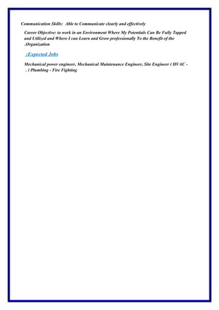 Communication Skills: Able to Communicate clearly and effectively
Career Objective: to work in an Environment Where My Potentials Can Be Fully Tapped
and Utilized and Where I can Learn and Grow professionally To the Benefit of the
Organization.
Expected Jobs:
Mechanical power engineer, Mechanical Maintenance Engineer, Site Engineer ( HVAC -
Plumbing - Fire Fighting. (
 
