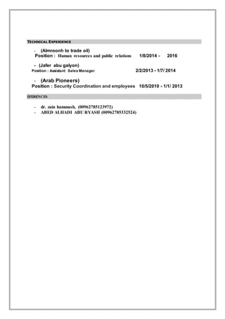 TECHNICAL EXPERIENCE
- (Almroonh to trade oil)
Position : Human resources and public relations 1/8/2014 - 2016
- (Jafer abu galyon)
Position : Assistant Sales Manager 2/2/2013 - 1/7/ 2014
- (Arab Pioneers)
Position : Security Coordination and employees 10/5/2010 - 1/1/ 2013
EFERENCES
- dr. zain hammash, (00962785123972)
- ABED ALHADI ABU RYASH (00962785332524)
 