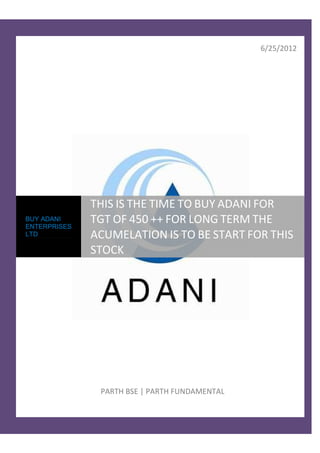 6/25/2012




              THIS IS THE TIME TO BUY ADANI FOR
BUY ADANI
ENTERPRISES
              TGT OF 450 ++ FOR LONG TERM THE
LTD           ACUMELATION IS TO BE START FOR THIS
              STOCK




               PARTH BSE | PARTH FUNDAMENTAL
 