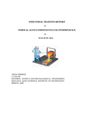 INDUSTRIAL TRAINING REPORT
IN
PORWAL AUTO COMPONENTSLTD. PITHMPUR M.P.
IN
MAY-JUNE 2014
AMAN SHRIMAL
111101108
MATERIAL SCIENCE AND METALLURGICAL ENGINEERING
MAULANA AZAD NATIONAL INSTITUTE OF TECHNOLOGY,
BHOPAL (MP)
 