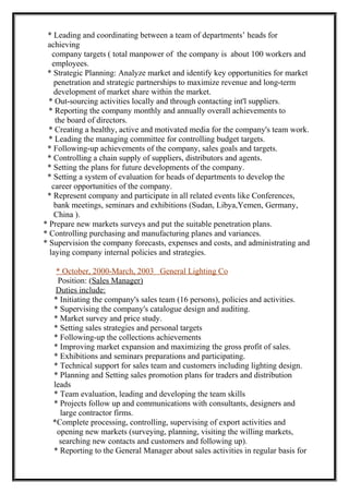 * Leading and coordinating between a team of departments’ heads for
achieving
company targets ( total manpower of the company is about 100 workers and
employees.
* Strategic Planning: Analyze market and identify key opportunities for market
penetration and strategic partnerships to maximize revenue and long-term
development of market share within the market.
* Out-sourcing activities locally and through contacting int'l suppliers.
* Reporting the company monthly and annually overall achievements to
the board of directors.
* Creating a healthy, active and motivated media for the company's team work.
* Leading the managing committee for controlling budget targets.
* Following-up achievements of the company, sales goals and targets.
* Controlling a chain supply of suppliers, distributors and agents.
* Setting the plans for future developments of the company.
* Setting a system of evaluation for heads of departments to develop the
career opportunities of the company.
* Represent company and participate in all related events like Conferences,
bank meetings, seminars and exhibitions (Sudan, Libya,Yemen, Germany,
China ).
* Prepare new markets surveys and put the suitable penetration plans.
* Controlling purchasing and manufacturing planes and variances.
* Supervision the company forecasts, expenses and costs, and administrating and
laying company internal policies and strategies.
* October, 2000-March, 2003 General Lighting Co
Position: (Sales Manager)
Duties include:
* Initiating the company's sales team (16 persons), policies and activities.
* Supervising the company's catalogue design and auditing.
* Market survey and price study.
* Setting sales strategies and personal targets
* Following-up the collections achievements
* Improving market expansion and maximizing the gross profit of sales.
* Exhibitions and seminars preparations and participating.
* Technical support for sales team and customers including lighting design.
* Planning and Setting sales promotion plans for traders and distribution
leads
* Team evaluation, leading and developing the team skills
* Projects follow up and communications with consultants, designers and
large contractor firms.
*Complete processing, controlling, supervising of export activities and
opening new markets (surveying, planning, visiting the willing markets,
searching new contacts and customers and following up).
* Reporting to the General Manager about sales activities in regular basis for
 